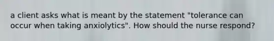 a client asks what is meant by the statement "tolerance can occur when taking anxiolytics". How should the nurse respond?