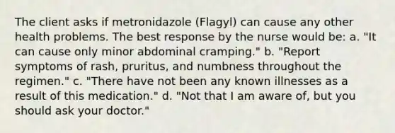 The client asks if metronidazole (Flagyl) can cause any other health problems. The best response by the nurse would be: a. "It can cause only minor abdominal cramping." b. "Report symptoms of rash, pruritus, and numbness throughout the regimen." c. "There have not been any known illnesses as a result of this medication." d. "Not that I am aware of, but you should ask your doctor."