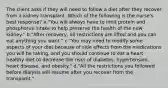 The client asks if they will need to follow a diet after they recover from a kidney transplant. Which of the following is the nurse's best response? a."You will always have to limit protein and phosphorus intake to help preserve the health of the new kidney." b."After recovery, all restrictions are lifted and you can eat anything you want." c."You may need to modify some aspects of your diet because of side effects from the medications you will be taking, and you should continue to eat a heart-healthy diet to decrease the risks of diabetes, hypertension, heart disease, and obesity." d."All the restrictions you followed before dialysis will resume after you recover from the transplant."