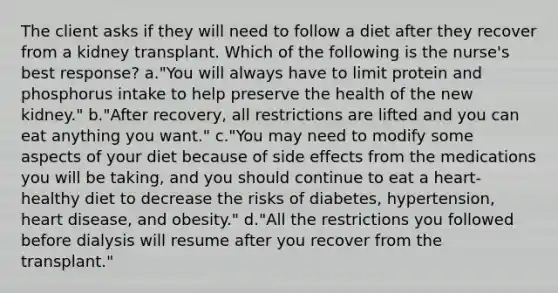 The client asks if they will need to follow a diet after they recover from a kidney transplant. Which of the following is the nurse's best response? a."You will always have to limit protein and phosphorus intake to help preserve the health of the new kidney." b."After recovery, all restrictions are lifted and you can eat anything you want." c."You may need to modify some aspects of your diet because of side effects from the medications you will be taking, and you should continue to eat a heart-healthy diet to decrease the risks of diabetes, hypertension, heart disease, and obesity." d."All the restrictions you followed before dialysis will resume after you recover from the transplant."