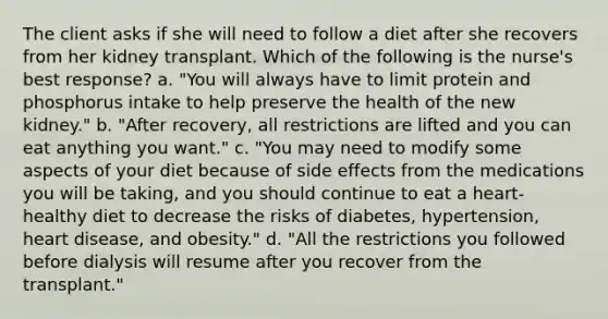 The client asks if she will need to follow a diet after she recovers from her kidney transplant. Which of the following is the nurse's best response? a. "You will always have to limit protein and phosphorus intake to help preserve the health of the new kidney." b. "After recovery, all restrictions are lifted and you can eat anything you want." c. "You may need to modify some aspects of your diet because of side effects from the medications you will be taking, and you should continue to eat a heart-healthy diet to decrease the risks of diabetes, hypertension, heart disease, and obesity." d. "All the restrictions you followed before dialysis will resume after you recover from the transplant."