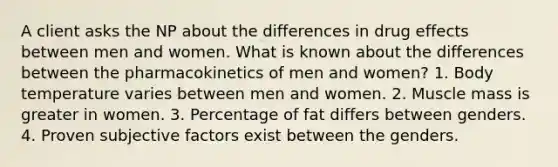 A client asks the NP about the differences in drug effects between men and women. What is known about the differences between the pharmacokinetics of men and women? 1. Body temperature varies between men and women. 2. Muscle mass is greater in women. 3. Percentage of fat differs between genders. 4. Proven subjective factors exist between the genders.