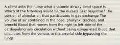 A client asks the nurse what anatomic airway dead space is. Which of the following would be the nurse's best response? The portion of alveolar air that participates in gas exchange The volume of air contained in the nose, pharynx, trachea, and bronchi Blood that moves from the right to left side of the cardiopulmonary circulation without being oxygenated Blood that circulates from the venous to the arterial side bypassing the lungs