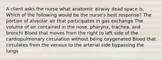 A client asks the nurse what anatomic airway dead space is. Which of the following would be the nurse's best response? The portion of alveolar air that participates in <a href='https://www.questionai.com/knowledge/kU8LNOksTA-gas-exchange' class='anchor-knowledge'>gas exchange</a> The volume of air contained in the nose, pharynx, trachea, and bronchi Blood that moves from the right to left side of the cardiopulmonary circulation without being oxygenated Blood that circulates from the venous to the arterial side bypassing the lungs