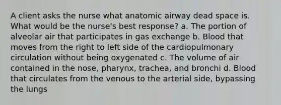 A client asks the nurse what anatomic airway dead space is. What would be the nurse's best response? a. The portion of alveolar air that participates in <a href='https://www.questionai.com/knowledge/kU8LNOksTA-gas-exchange' class='anchor-knowledge'>gas exchange</a> b. Blood that moves from the right to left side of the cardiopulmonary circulation without being oxygenated c. The volume of air contained in the nose, pharynx, trachea, and bronchi d. Blood that circulates from the venous to the arterial side, bypassing the lungs