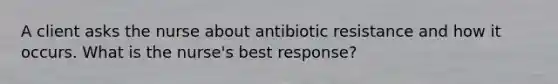 A client asks the nurse about antibiotic resistance and how it occurs. What is the nurse's best response?