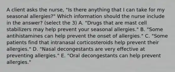 A client asks the nurse, "Is there anything that I can take for my seasonal allergies?" Which information should the nurse include in the answer? (select the 3) A. "Drugs that are mast cell stabilizers may help prevent your seasonal allergies." B. "Some antihistamines can help prevent the onset of allergies." C. "Some patients find that intranasal corticosteroids help prevent their allergies." D. "Nasal decongestants are very effective at preventing allergies." E. "Oral decongestants can help prevent allergies."