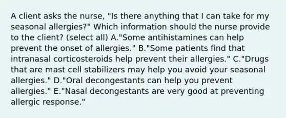 A client asks the​ nurse, "Is there anything that I can take for my seasonal​ allergies?" Which information should the nurse provide to the​ client? (select all) A.​"Some antihistamines can help prevent the onset of​ allergies." B."Some patients find that intranasal corticosteroids help prevent their​ allergies." C."Drugs that are mast cell stabilizers may help you avoid your seasonal​ allergies." D."Oral decongestants can help you prevent​ allergies." E.​"Nasal decongestants are very good at preventing allergic​ response."