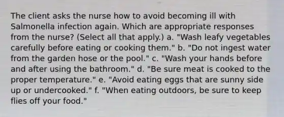 The client asks the nurse how to avoid becoming ill with Salmonella infection again. Which are appropriate responses from the nurse? (Select all that apply.) a. "Wash leafy vegetables carefully before eating or cooking them." b. "Do not ingest water from the garden hose or the pool." c. "Wash your hands before and after using the bathroom." d. "Be sure meat is cooked to the proper temperature." e. "Avoid eating eggs that are sunny side up or undercooked." f. "When eating outdoors, be sure to keep flies off your food."