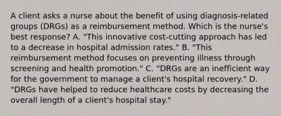 A client asks a nurse about the benefit of using diagnosis-related groups (DRGs) as a reimbursement method. Which is the nurse's best response? A. "This innovative cost-cutting approach has led to a decrease in hospital admission rates." B. "This reimbursement method focuses on preventing illness through screening and health promotion." C. "DRGs are an inefficient way for the government to manage a client's hospital recovery." D. "DRGs have helped to reduce healthcare costs by decreasing the overall length of a client's hospital stay."