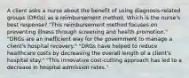 A client asks a nurse about the benefit of using diagnosis-related groups (DRGs) as a reimbursement method. Which is the nurse's best response? "This reimbursement method focuses on preventing illness through screening and health promotion." "DRGs are an inefficient way for the government to manage a client's hospital recovery." "DRGs have helped to reduce healthcare costs by decreasing the overall length of a client's hospital stay." "This innovative cost-cutting approach has led to a decrease in hospital admission rates."