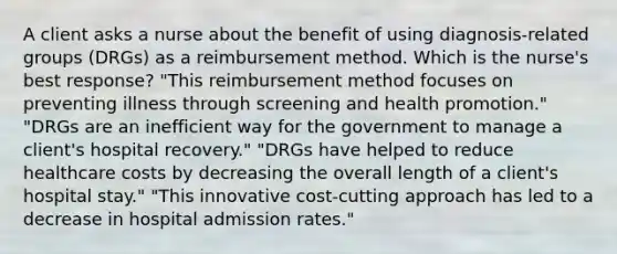 A client asks a nurse about the benefit of using diagnosis-related groups (DRGs) as a reimbursement method. Which is the nurse's best response? "This reimbursement method focuses on preventing illness through screening and health promotion." "DRGs are an inefficient way for the government to manage a client's hospital recovery." "DRGs have helped to reduce healthcare costs by decreasing the overall length of a client's hospital stay." "This innovative cost-cutting approach has led to a decrease in hospital admission rates."