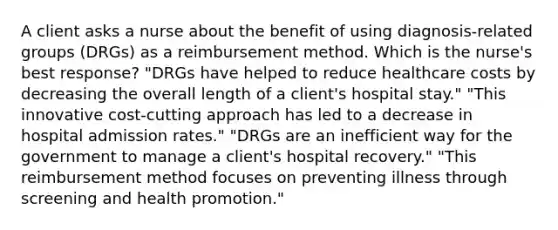 A client asks a nurse about the benefit of using diagnosis-related groups (DRGs) as a reimbursement method. Which is the nurse's best response? "DRGs have helped to reduce healthcare costs by decreasing the overall length of a client's hospital stay." "This innovative cost-cutting approach has led to a decrease in hospital admission rates." "DRGs are an inefficient way for the government to manage a client's hospital recovery." "This reimbursement method focuses on preventing illness through screening and health promotion."