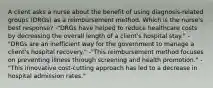 A client asks a nurse about the benefit of using diagnosis-related groups (DRGs) as a reimbursement method. Which is the nurse's best response? -"DRGs have helped to reduce healthcare costs by decreasing the overall length of a client's hospital stay." -"DRGs are an inefficient way for the government to manage a client's hospital recovery." -"This reimbursement method focuses on preventing illness through screening and health promotion." -"This innovative cost-cutting approach has led to a decrease in hospital admission rates."