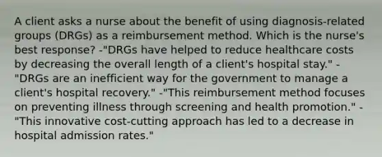 A client asks a nurse about the benefit of using diagnosis-related groups (DRGs) as a reimbursement method. Which is the nurse's best response? -"DRGs have helped to reduce healthcare costs by decreasing the overall length of a client's hospital stay." -"DRGs are an inefficient way for the government to manage a client's hospital recovery." -"This reimbursement method focuses on preventing illness through screening and health promotion." -"This innovative cost-cutting approach has led to a decrease in hospital admission rates."