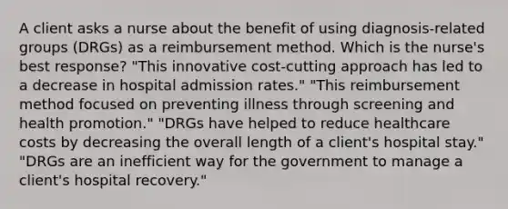 A client asks a nurse about the benefit of using diagnosis-related groups (DRGs) as a reimbursement method. Which is the nurse's best response? "This innovative cost-cutting approach has led to a decrease in hospital admission rates." "This reimbursement method focused on preventing illness through screening and health promotion." "DRGs have helped to reduce healthcare costs by decreasing the overall length of a client's hospital stay." "DRGs are an inefficient way for the government to manage a client's hospital recovery."