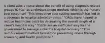 A client asks a nurse about the benefit of using diagnosis-related groups (DRGs) as a reimbursement method. Which is the nurse's best response? "This innovative cost-cutting approach has led to a decrease in hospital admission rates." "DRGs have helped to reduce healthcare costs by decreasing the overall length of a client's hospital stay." "DRGs are an inefficient way for the government to manage a client's hospital recovery." "This reimbursement method focused on preventing illness through screening and health promotion."