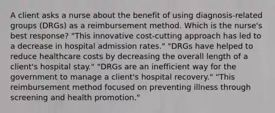 A client asks a nurse about the benefit of using diagnosis-related groups (DRGs) as a reimbursement method. Which is the nurse's best response? "This innovative cost-cutting approach has led to a decrease in hospital admission rates." "DRGs have helped to reduce healthcare costs by decreasing the overall length of a client's hospital stay." "DRGs are an inefficient way for the government to manage a client's hospital recovery." "This reimbursement method focused on preventing illness through screening and health promotion."