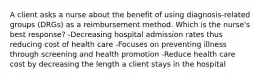 A client asks a nurse about the benefit of using diagnosis-related groups (DRGs) as a reimbursement method. Which is the nurse's best response? -Decreasing hospital admission rates thus reducing cost of health care -Focuses on preventing illness through screening and health promotion -Reduce health care cost by decreasing the length a client stays in the hospital