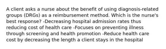 A client asks a nurse about the benefit of using diagnosis-related groups (DRGs) as a reimbursement method. Which is the nurse's best response? -Decreasing hospital admission rates thus reducing cost of health care -Focuses on preventing illness through screening and health promotion -Reduce health care cost by decreasing the length a client stays in the hospital