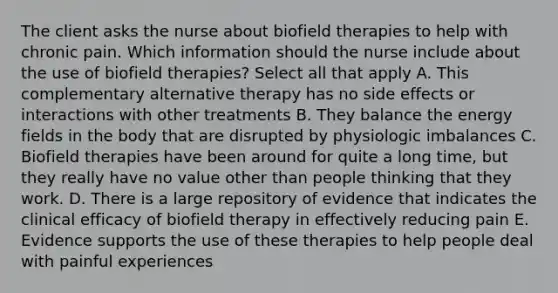 The client asks the nurse about biofield therapies to help with chronic pain. Which information should the nurse include about the use of biofield therapies? Select all that apply A. This complementary alternative therapy has no side effects or interactions with other treatments B. They balance the energy fields in the body that are disrupted by physiologic imbalances C. Biofield therapies have been around for quite a long time, but they really have no value other than people thinking that they work. D. There is a large repository of evidence that indicates the clinical efficacy of biofield therapy in effectively reducing pain E. Evidence supports the use of these therapies to help people deal with painful experiences