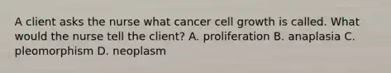 A client asks the nurse what cancer cell growth is called. What would the nurse tell the client? A. proliferation B. anaplasia C. pleomorphism D. neoplasm