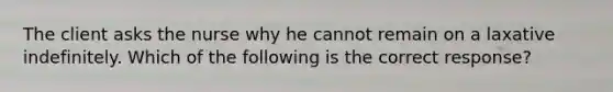 The client asks the nurse why he cannot remain on a laxative indefinitely. Which of the following is the correct response?