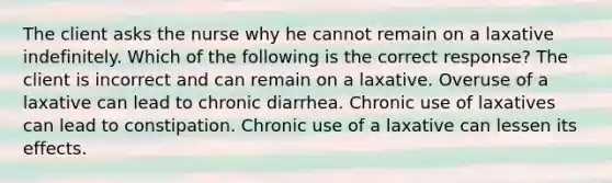 The client asks the nurse why he cannot remain on a laxative indefinitely. Which of the following is the correct response? The client is incorrect and can remain on a laxative. Overuse of a laxative can lead to chronic diarrhea. Chronic use of laxatives can lead to constipation. Chronic use of a laxative can lessen its effects.