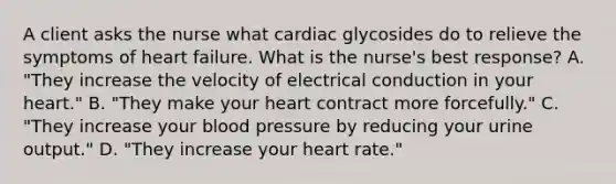 A client asks the nurse what cardiac glycosides do to relieve the symptoms of heart failure. What is the nurse's best response? A. "They increase the velocity of electrical conduction in your heart." B. "They make your heart contract more forcefully." C. "They increase your blood pressure by reducing your urine output." D. "They increase your heart rate."