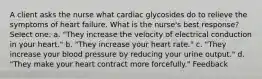 A client asks the nurse what cardiac glycosides do to relieve the symptoms of heart failure. What is the nurse's best response? Select one: a. "They increase the velocity of electrical conduction in your heart." b. "They increase your heart rate." c. "They increase your blood pressure by reducing your urine output." d. "They make your heart contract more forcefully." Feedback