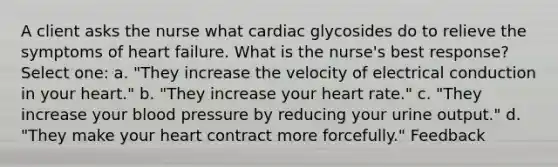 A client asks the nurse what cardiac glycosides do to relieve the symptoms of heart failure. What is the nurse's best response? Select one: a. "They increase the velocity of electrical conduction in your heart." b. "They increase your heart rate." c. "They increase your blood pressure by reducing your urine output." d. "They make your heart contract more forcefully." Feedback