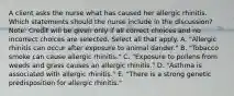 A client asks the nurse what has caused her allergic rhinitis. Which statements should the nurse include in the​ discussion? ​Note: Credit will be given only if all correct choices and no incorrect choices are selected. Select all that apply. A. ​"Allergic rhinitis can occur after exposure to animal​ dander." B. ​"Tobacco smoke can cause allergic​ rhinitis." C. ​"Exposure to pollens from weeds and grass causes an allergic​ rhinitis." D. ​"Asthma is associated with allergic​ rhinitis." E. ​"There is a strong genetic predisposition for allergic​ rhinitis."