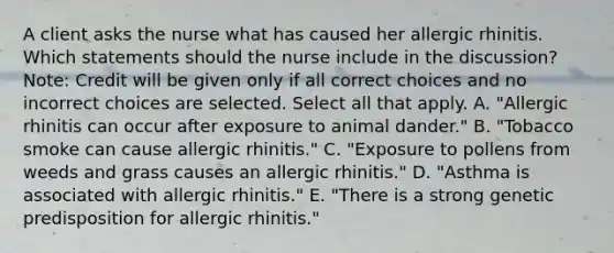 A client asks the nurse what has caused her allergic rhinitis. Which statements should the nurse include in the​ discussion? ​Note: Credit will be given only if all correct choices and no incorrect choices are selected. Select all that apply. A. ​"Allergic rhinitis can occur after exposure to animal​ dander." B. ​"Tobacco smoke can cause allergic​ rhinitis." C. ​"Exposure to pollens from weeds and grass causes an allergic​ rhinitis." D. ​"Asthma is associated with allergic​ rhinitis." E. ​"There is a strong genetic predisposition for allergic​ rhinitis."