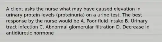 A client asks the nurse what may have caused elevation in urinary protein levels (proteinuria) on a urine test. The best response by the nurse would be A. Poor fluid intake B. Urinary tract infection C. Abnormal glomerular filtration D. Decrease in antidiuretic hormone