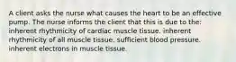 A client asks the nurse what causes the heart to be an effective pump. The nurse informs the client that this is due to the: inherent rhythmicity of cardiac muscle tissue. inherent rhythmicity of all muscle tissue. sufficient blood pressure. inherent electrons in muscle tissue.