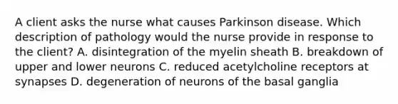 A client asks the nurse what causes Parkinson disease. Which description of pathology would the nurse provide in response to the client? A. disintegration of the myelin sheath B. breakdown of upper and lower neurons C. reduced acetylcholine receptors at synapses D. degeneration of neurons of the basal ganglia