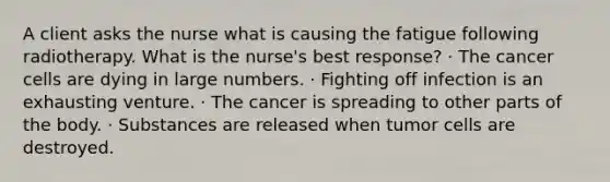 A client asks the nurse what is causing the fatigue following radiotherapy. What is the nurse's best response? · The cancer cells are dying in large numbers. · Fighting off infection is an exhausting venture. · The cancer is spreading to other parts of the body. · Substances are released when tumor cells are destroyed.