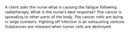 A client asks the nurse what is causing the fatigue following radiotherapy. What is the nurse's best response? The cancer is spreading to other parts of the body. The cancer cells are dying in large numbers. Fighting off infection is an exhausting venture. Substances are released when tumor cells are destroyed.