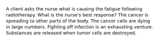 A client asks the nurse what is causing the fatigue following radiotherapy. What is the nurse's best response? The cancer is spreading to other parts of the body. The cancer cells are dying in large numbers. Fighting off infection is an exhausting venture. Substances are released when tumor cells are destroyed.