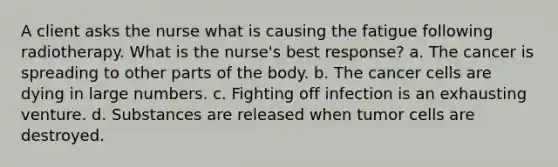 A client asks the nurse what is causing the fatigue following radiotherapy. What is the nurse's best response? a. The cancer is spreading to other parts of the body. b. The cancer cells are dying in large numbers. c. Fighting off infection is an exhausting venture. d. Substances are released when tumor cells are destroyed.