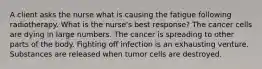 A client asks the nurse what is causing the fatigue following radiotherapy. What is the nurse's best response? The cancer cells are dying in large numbers. The cancer is spreading to other parts of the body. Fighting off infection is an exhausting venture. Substances are released when tumor cells are destroyed.