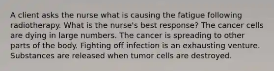 A client asks the nurse what is causing the fatigue following radiotherapy. What is the nurse's best response? The cancer cells are dying in large numbers. The cancer is spreading to other parts of the body. Fighting off infection is an exhausting venture. Substances are released when tumor cells are destroyed.