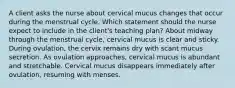 A client asks the nurse about cervical mucus changes that occur during the menstrual cycle. Which statement should the nurse expect to include in the client's teaching plan? About midway through the menstrual cycle, cervical mucus is clear and sticky. During ovulation, the cervix remains dry with scant mucus secretion. As ovulation approaches, cervical mucus is abundant and stretchable. Cervical mucus disappears immediately after ovulation, resuming with menses.