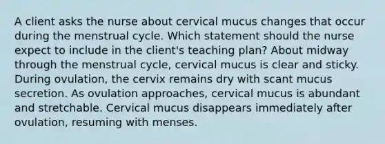 A client asks the nurse about cervical mucus changes that occur during the menstrual cycle. Which statement should the nurse expect to include in the client's teaching plan? About midway through the menstrual cycle, cervical mucus is clear and sticky. During ovulation, the cervix remains dry with scant mucus secretion. As ovulation approaches, cervical mucus is abundant and stretchable. Cervical mucus disappears immediately after ovulation, resuming with menses.