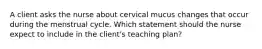 A client asks the nurse about cervical mucus changes that occur during the menstrual cycle. Which statement should the nurse expect to include in the client's teaching plan?