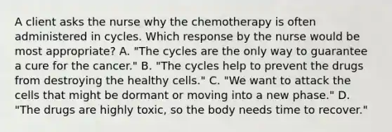 A client asks the nurse why the chemotherapy is often administered in cycles. Which response by the nurse would be most appropriate? A. "The cycles are the only way to guarantee a cure for the cancer." B. "The cycles help to prevent the drugs from destroying the healthy cells." C. "We want to attack the cells that might be dormant or moving into a new phase." D. "The drugs are highly toxic, so the body needs time to recover."