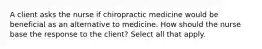 A client asks the nurse if chiropractic medicine would be beneficial as an alternative to medicine. How should the nurse base the response to the client? Select all that apply.