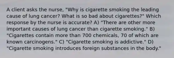 A client asks the nurse, "Why is cigarette smoking the leading cause of lung cancer? What is so bad about cigarettes?" Which response by the nurse is accurate? A) "There are other more important causes of lung cancer than cigarette smoking." B) "Cigarettes contain more than 700 chemicals, 70 of which are known carcinogens." C) "Cigarette smoking is addictive." D) "Cigarette smoking introduces foreign substances in the body."