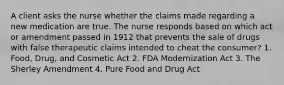 A client asks the nurse whether the claims made regarding a new medication are true. The nurse responds based on which act or amendment passed in 1912 that prevents the sale of drugs with false therapeutic claims intended to cheat the consumer? 1. Food, Drug, and Cosmetic Act 2. FDA Modernization Act 3. The Sherley Amendment 4. Pure Food and Drug Act