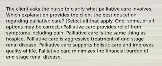 The client asks the nurse to clarify what palliative care involves. Which explanation provides the client the best education regarding palliative care? (Select all that apply. One, some, or all options may be correct.) Palliative care provides relief from symptoms including pain. Palliative care is the same thing as hospice. Palliative care is aggressive treatment of end stage renal disease. Palliative care supports holistic care and improves quality of life. Palliative care minimizes the financial burden of end stage renal disease.